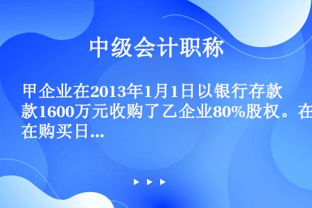 甲企业在2013年1月1日以银行存款1600万元收购了乙企业80%股权。在购买日,乙企业可辨认净资产...