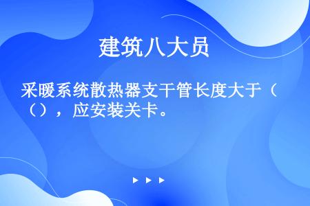 采暖系统散热器支干管长度大于（），应安装关卡。