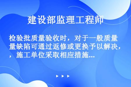 检验批质量验收时，对于一般质量缺陷可通过返修或更换予以解决，施工单位采取相应措施整改完后，该检验批应...