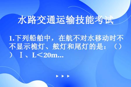 1.下列船舶中，在航不对水移动时不显示桅灯、舷灯和尾灯的是：（） Ⅰ、L＜20m机动船 Ⅱ、从事维修...