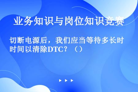 切断电源后，我们应当等待多长时间以清除DTC？（）