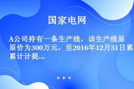 A公司持有一条生产线，该生产线原价为300万元，至2016年12月31日累计计提折旧180万元，计提...