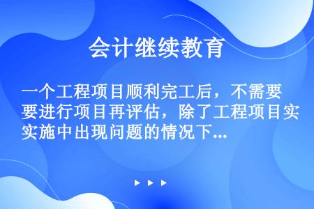 一个工程项目顺利完工后，不需要进行项目再评估，除了工程项目实施中出现问题的情况下需要再评估。