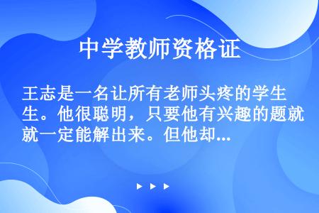 王志是一名让所有老师头疼的学生。他很聪明，只要他有兴趣的题就一定能解出来。但他却很少认真听课，上课总...