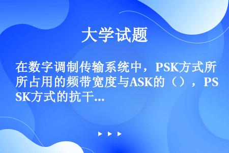 在数字调制传输系统中，PSK方式所占用的频带宽度与ASK的（），PSK方式的抗干扰能力比ASK的（）...