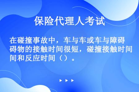 在碰撞事故中，车与车或车与障碍物的接触时间很短，碰撞接触时间和反应时间（）。