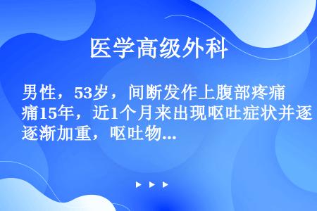 男性，53岁，间断发作上腹部疼痛15年，近1个月来出现呕吐症状并逐渐加重，呕吐物为隔餐所进食物，量大...