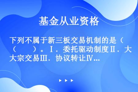 下列不属于新三板交易机制的是（　　）。Ⅰ．委托驱动制度Ⅱ．大宗交易Ⅲ．协议转让Ⅳ．做市转让