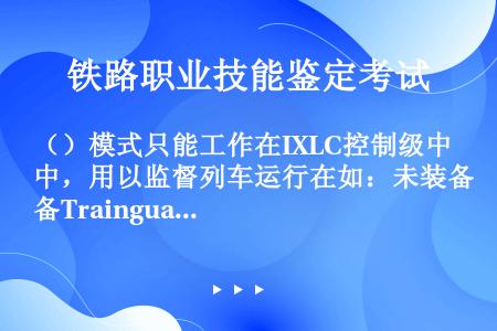 （）模式只能工作在IXLC控制级中，用以监督列车运行在如：未装备Trainguard MT轨旁设备（...