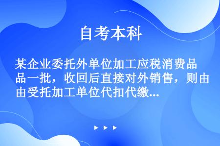 某企业委托外单位加工应税消费品一批，收回后直接对外销售，则由受托加工单位代扣代缴的消费税应    (...