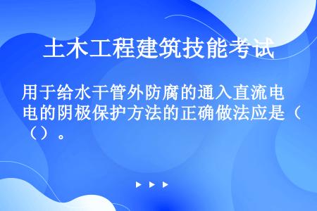 用于给水干管外防腐的通入直流电的阴极保护方法的正确做法应是（）。