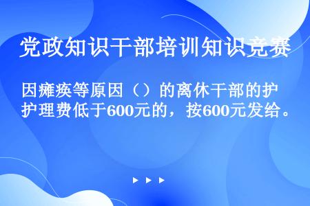 因瘫痪等原因（）的离休干部的护理费低于600元的，按600元发给。