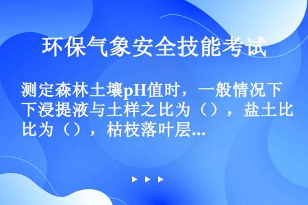 测定森林土壤pH值时，一般情况下浸提液与土样之比为（），盐土比为（），枯枝落叶层与泥炭层比为（）。