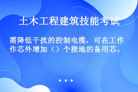 需降低干扰的控制电缆，可在工作芯外增加（）个接地的备用芯。