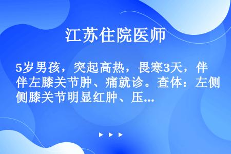 5岁男孩，突起高热，畏寒3天，伴左膝关节肿、痛就诊。查体：左侧膝关节明显红肿、压痛，活动时疼痛剧烈，...