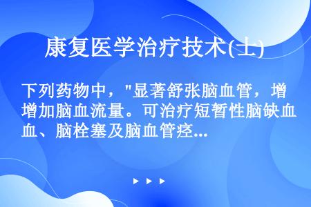 下列药物中，显著舒张脑血管，增加脑血流量。可治疗短暂性脑缺血、脑栓塞及脑血管痉挛，以及预防和治疗蛛网...