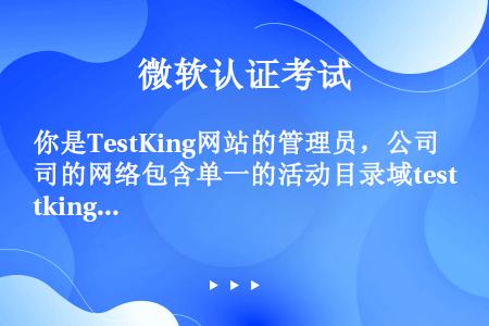 你是TestKing网站的管理员，公司的网络包含单一的活动目录域testking.com所有的客户机...