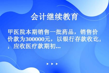 甲医院本期销售一批药品，销售价款为300000元，以银行存款收讫；应收医疗款期初余额为300000元...