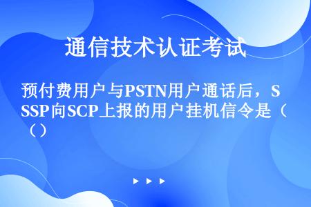 预付费用户与PSTN用户通话后，SSP向SCP上报的用户挂机信令是（）