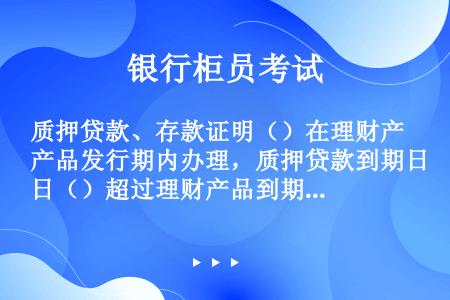 质押贷款、存款证明（）在理财产品发行期内办理，质押贷款到期日（）超过理财产品到期日。