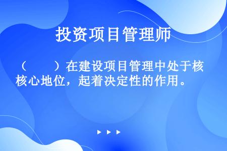 （　　）在建设项目管理中处于核心地位，起着决定性的作用。