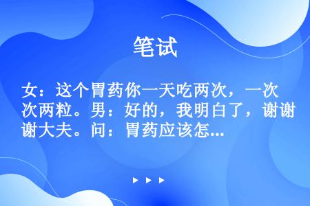 女：这个胃药你一天吃两次，一次两粒。男：好的，我明白了，谢谢大夫。问：胃药应该怎么吃？