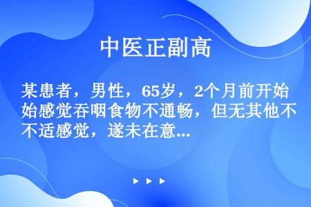 某患者，男性，65岁，2个月前开始感觉吞咽食物不通畅，但无其他不适感觉，遂未在意。近10天感觉吞咽食...