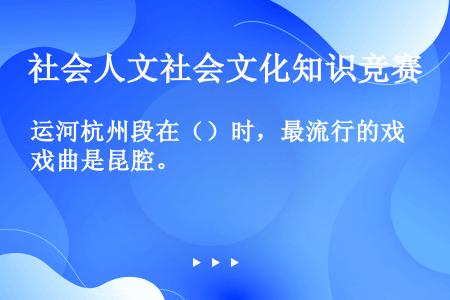 运河杭州段在（）时，最流行的戏曲是昆腔。