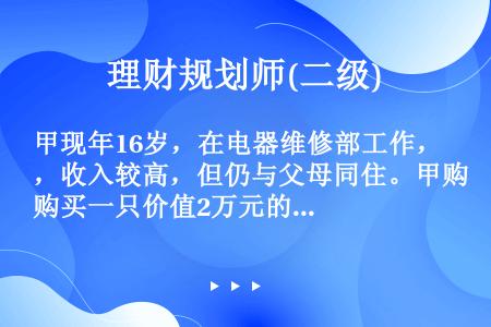 甲现年16岁，在电器维修部工作，收入较高，但仍与父母同住。甲购买一只价值2万元的钻戒送给女友。甲父得...