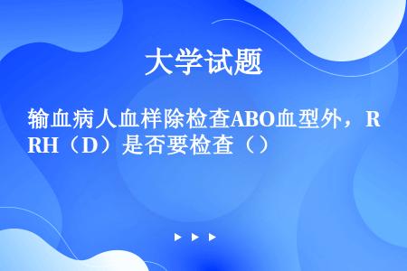 输血病人血样除检查ABO血型外，RH（D）是否要检查（）