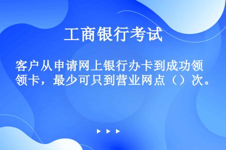 客户从申请网上银行办卡到成功领卡，最少可只到营业网点（）次。