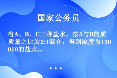 有A、B、C三种盐水，按A与B的质量之比为2:1混合，得到浓度为13010的盐水；按A与B的质量之比...