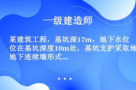 某建筑工程，基坑深17m，地下水位在基坑深度10m处，基坑支护采取地下连续墙形式，地下连续墙深35m...