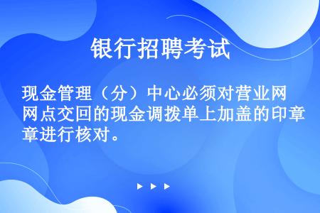 现金管理（分）中心必须对营业网点交回的现金调拨单上加盖的印章进行核对。