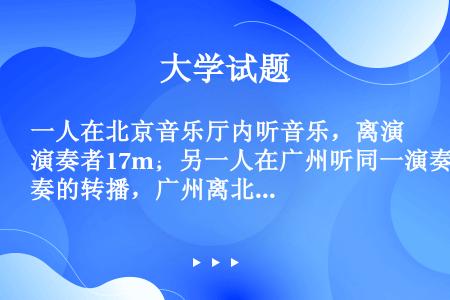 一人在北京音乐厅内听音乐，离演奏者17m；另一人在广州听同一演奏的转播，广州离北京2320km，收听...