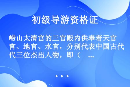 崂山太清宫的三官殿内供奉着天官、地官、水官，分别代表中国古代三位杰出人物，即（　　）。