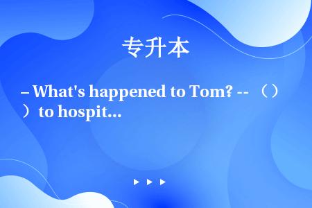 – What's happened to Tom? -- （）to hospital.