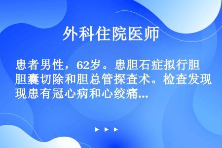 患者男性，62岁。患胆石症拟行胆囊切除和胆总管探查术。检查发现患有冠心病和心绞痛。病人主诉偶有心悸、...