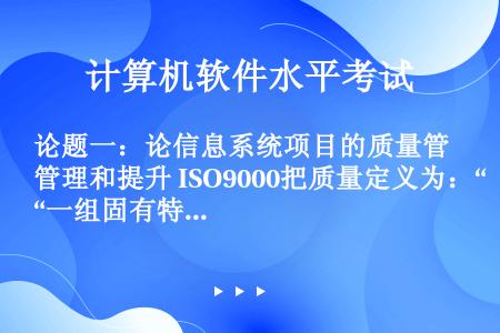 论题一：论信息系统项目的质量管理和提升 ISO9000把质量定义为：“一组固有特性满足要求的程度”。...