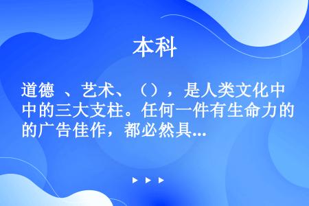 道德 、艺术、（），是人类文化中的三大支柱。任何一件有生命力的广告佳作，都必然具有某种触动人心、给受...