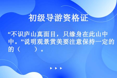 “不识庐山真面目，只缘身在此山中。”说明观景赏美要注意保持一定的（　　）。