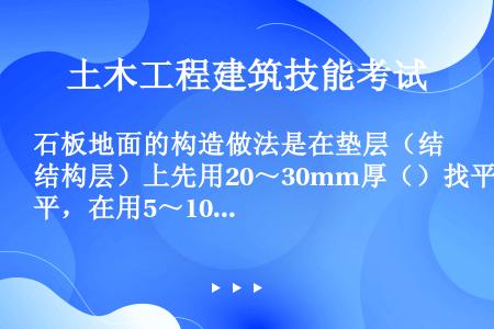 石板地面的构造做法是在垫层（结构层）上先用20～30mm厚（）找平，在用5～10mm厚1：1水泥砂浆...