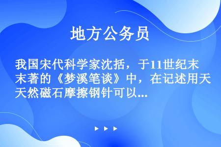 我国宋代科学家沈括，于11世纪末著的《梦溪笔谈》中，在记述用天然磁石摩擦钢针可以指南的时候指出：“方...