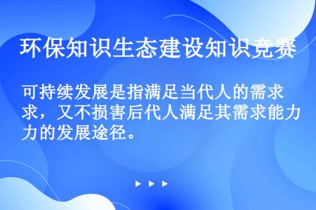 可持续发展是指满足当代人的需求，又不损害后代人满足其需求能力的发展途径。