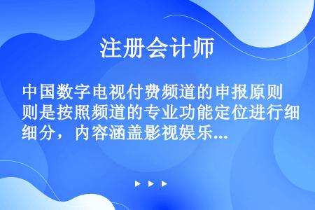 中国数字电视付费频道的申报原则是按照频道的专业功能定位进行细分，内容涵盖影视娱乐、教育、生活家居、体...