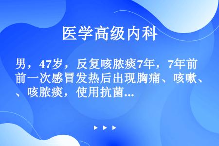 男，47岁，反复咳脓痰7年，7年前一次感冒发热后出现胸痛、咳嗽、咳脓痰，使用抗菌、止咳化痰治疗后，体...