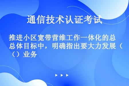 推进小区宽带营维工作一体化的总体目标中，明确指出要大力发展（）业务