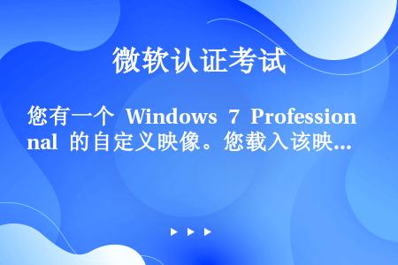 您有一个 Windows 7 Professional 的自定义映像。您载入该映像并修改其内容。您需...