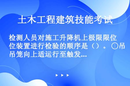 检测人员对施工升降机上极限限位装置进行检验的顺序是（）。 ①吊笼向上适运行至触发上限位开关停止 ②将...