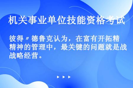 彼得〃德鲁克认为，在富有开拓精神的管理中，最关键的问题就是战略经营。